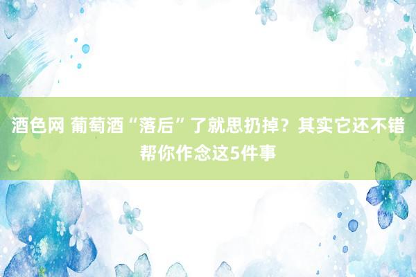 酒色网 葡萄酒“落后”了就思扔掉？其实它还不错帮你作念这5件事