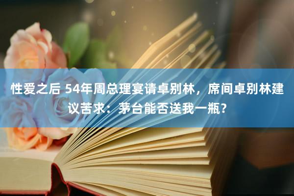 性爱之后 54年周总理宴请卓别林，席间卓别林建议苦求：茅台能否送我一瓶？