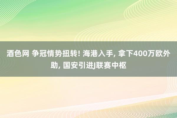 酒色网 争冠情势扭转! 海港入手， 拿下400万欧外助， 国安引进J联赛中枢