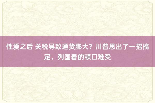 性爱之后 关税导致通货膨大？川普思出了一招搞定，列国看的顿口难受