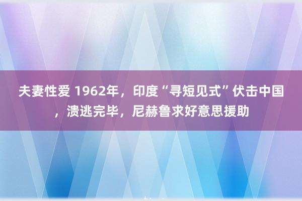 夫妻性爱 1962年，印度“寻短见式”伏击中国，溃逃完毕，尼赫鲁求好意思援助