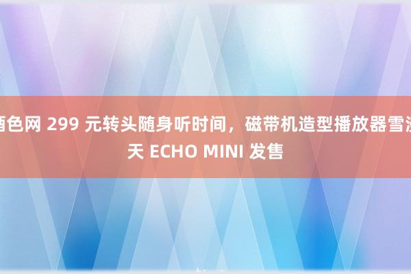 酒色网 299 元转头随身听时间，磁带机造型播放器雪漫天 ECHO MINI 发售