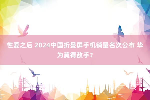 性爱之后 2024中国折叠屏手机销量名次公布 华为莫得敌手？