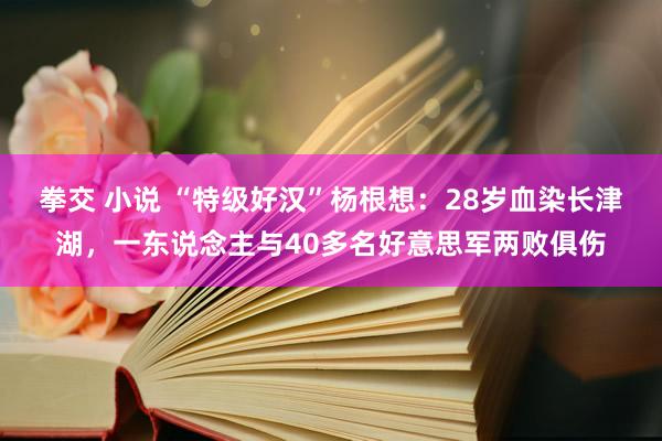 拳交 小说 “特级好汉”杨根想：28岁血染长津湖，一东说念主与40多名好意思军两败俱伤