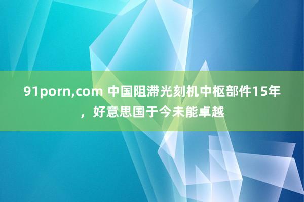 91porn，com 中国阻滞光刻机中枢部件15年，好意思国于今未能卓越