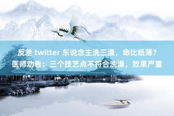 反差 twitter 东说念主洗三澡，命比纸薄？医师劝告：三个技艺点不符合洗澡，效果严重