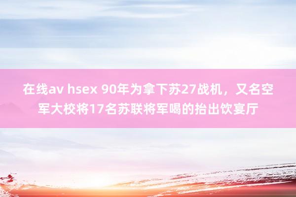 在线av hsex 90年为拿下苏27战机，又名空军大校将17名苏联将军喝的抬出饮宴厅