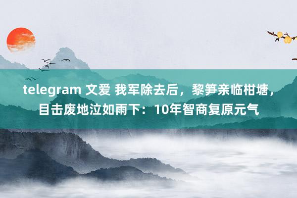 telegram 文爱 我军除去后，黎笋亲临柑塘，目击废地泣如雨下：10年智商复原元气