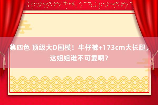 第四色 顶级大D国模！牛仔裤+173cm大长腿，这姐姐谁不可爱啊？