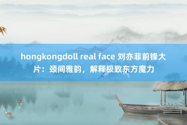 hongkongdoll real face 刘亦菲前锋大片：颈间雅韵，解释极致东方魔力