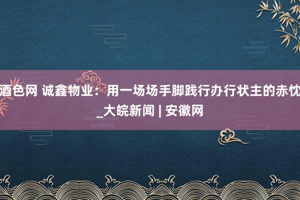 酒色网 诚鑫物业：用一场场手脚践行办行状主的赤忱_大皖新闻 | 安徽网